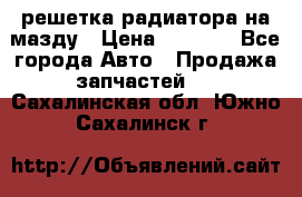  решетка радиатора на мазду › Цена ­ 4 500 - Все города Авто » Продажа запчастей   . Сахалинская обл.,Южно-Сахалинск г.